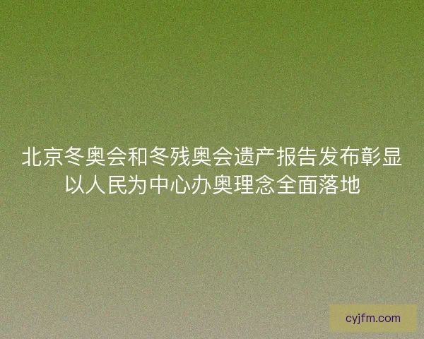 北京冬奥会和冬残奥会遗产报告发布彰显以人民为中心办奥理念全面落地