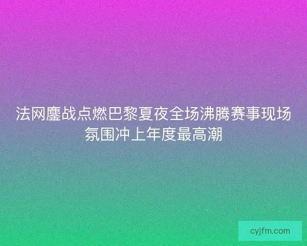 法网鏖战点燃巴黎夏夜全场沸腾赛事现场氛围冲上年度最高潮