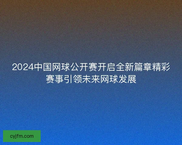 2024中国网球公开赛开启全新篇章精彩赛事引领未来网球发展
