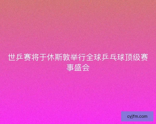 世乒赛将于休斯敦举行全球乒乓球顶级赛事盛会