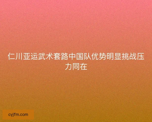 仁川亚运武术套路中国队优势明显挑战压力同在